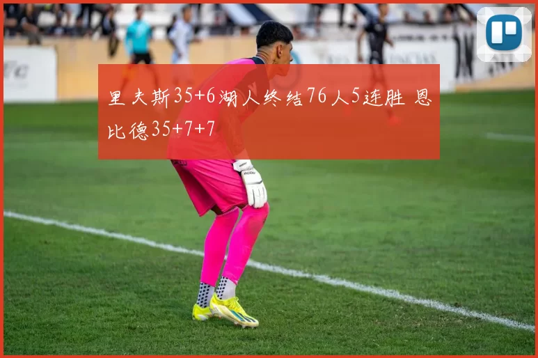 里夫斯35+6湖人终结76人5连胜 恩比德35+7+7