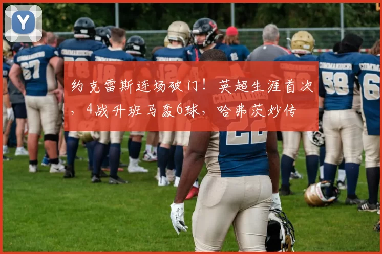 约克雷斯连场破门！英超生涯首次，4战升班马轰6球，哈弗茨妙传